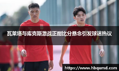 瓦莱塔与库克斯激战正酣比分悬念引发球迷热议